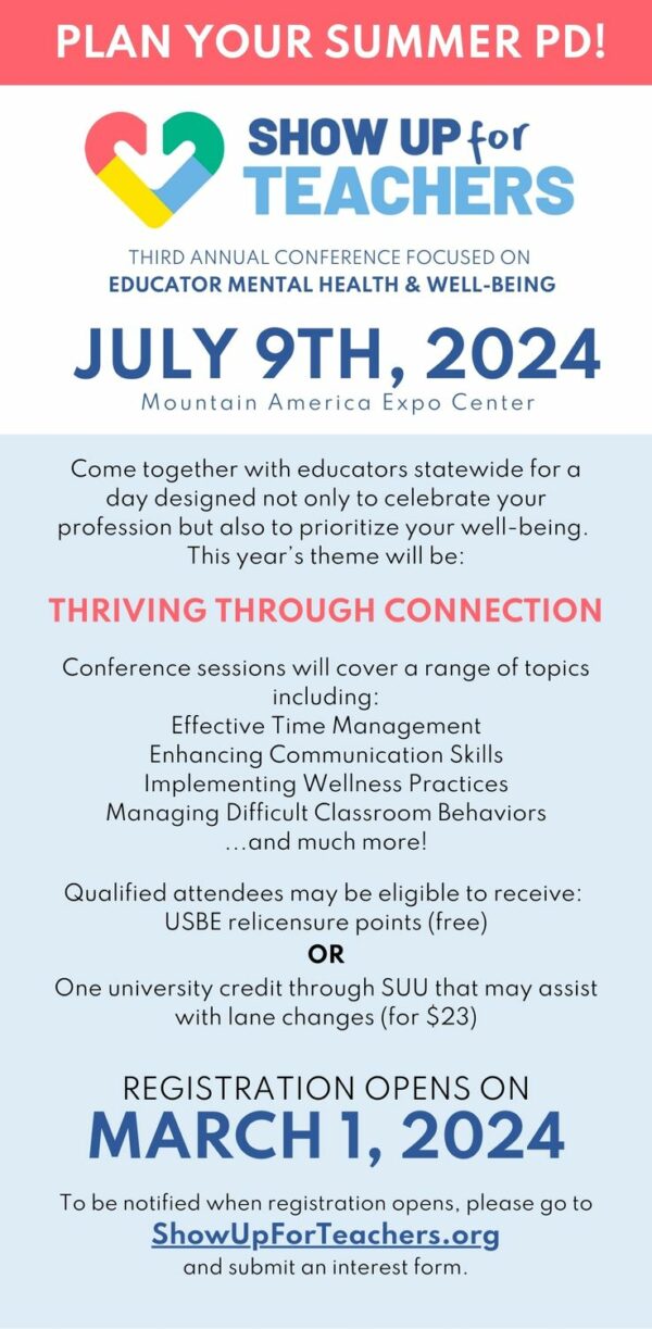 Come together with educators statewide for a day designed not only to celebrate your profession but also to prioritize your well-being This year's Thriving Through Connction. Confrence sessions will cover a range of topics includingL effective Time Management. Enhancing Communication SkillsImplementing Wellness Practices Managing Difficult Classroom Behaviors... and much more!Qualified attendees may be eligible to receive: USBE relicensure points (free)OROne university credit through SUU that may assist with lane changes (for $23)Registration opens on MARCH 1, 2024To be notifies with registration opens, please go to ShowUpForTeachers.org and submit an interest form.